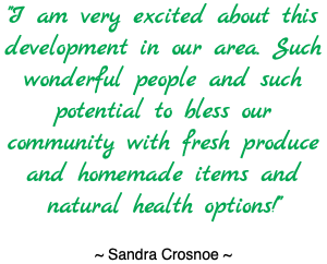 "I am very excited about this development in our area. Such wonderful people and such potential to bless our community with fresh produce and homemade items and natural health options!" ~ Sandra Crosnoe ~