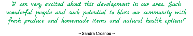 "I am very excited about this development in our area. Such wonderful people and such potential to bless our community with fresh produce and homemade items and natural health options!" ~ Sandra Crosnoe ~